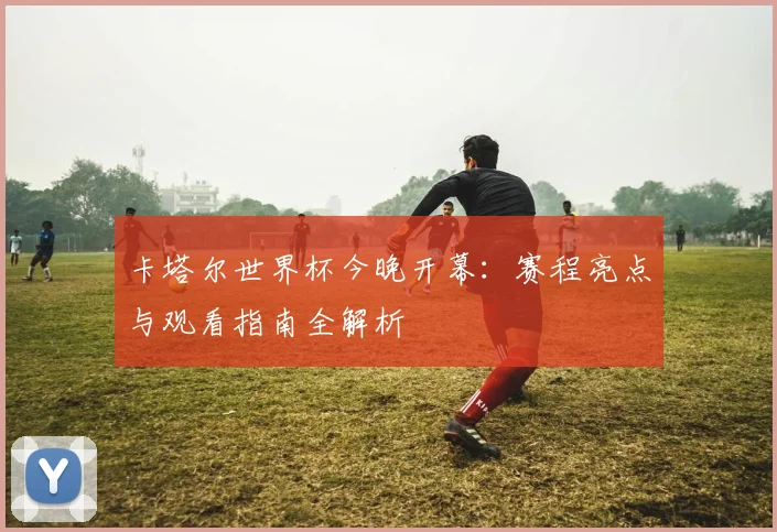 卡塔尔世界杯今晚开幕：赛程亮点与观看指南全解析