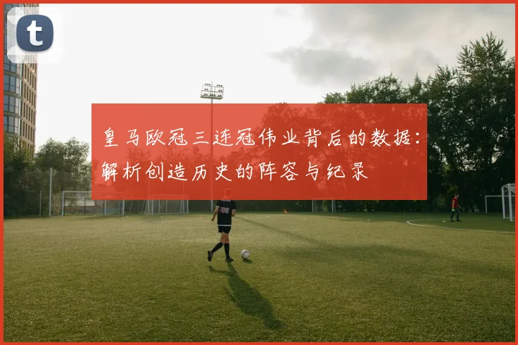 皇马欧冠三连冠伟业背后的数据：解析创造历史的阵容与纪录