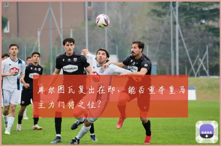库尔图瓦复出在即，能否重夺皇马主力门将之位？