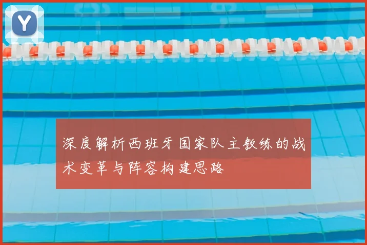 深度解析西班牙国家队主教练的战术变革与阵容构建思路