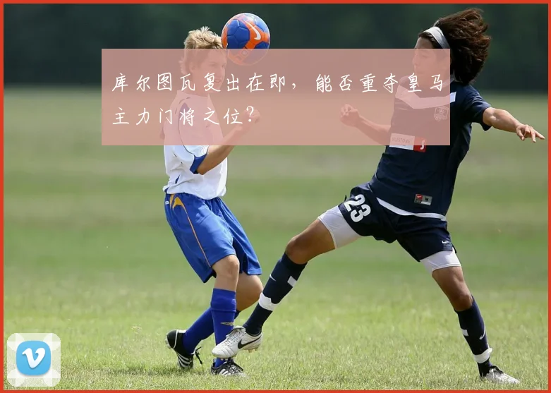 库尔图瓦复出在即，能否重夺皇马主力门将之位？