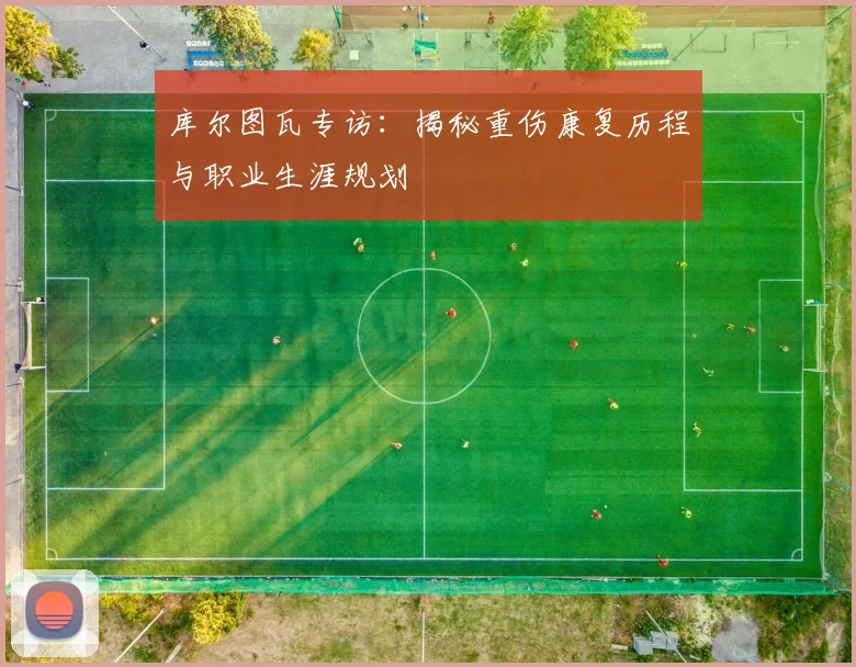 库尔图瓦专访：揭秘重伤康复历程与职业生涯规划