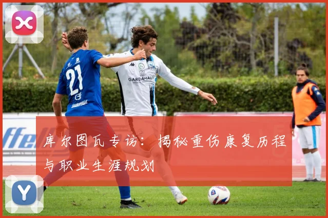 库尔图瓦专访:揭秘重伤康复历程与职业生涯规划