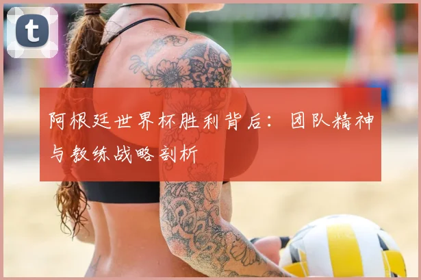 阿根廷世界杯胜利背后：团队精神与教练战略剖析