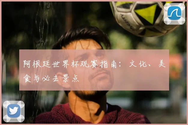 阿根廷世界杯观赛指南：文化、美食与必去景点