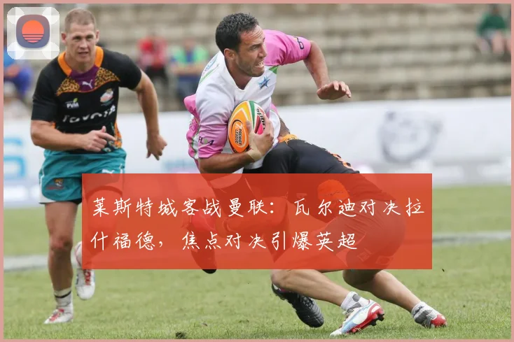 莱斯特城客战曼联:瓦尔迪对决拉什福德,焦点对决引爆英超
