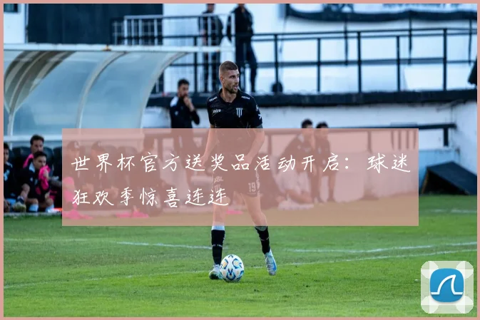 世界杯官方送奖品活动开启：球迷狂欢季惊喜连连