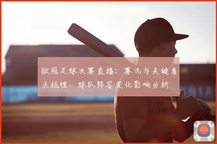 欧冠足球决赛直播：赛况与关键看点梳理，球队阵容变化影响分析