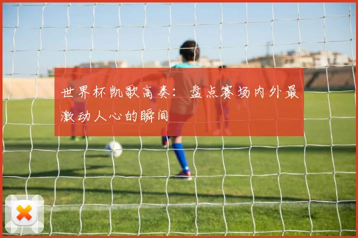世界杯凯歌高奏：盘点赛场内外最激动人心的瞬间