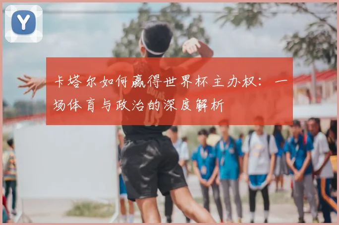 卡塔尔如何赢得世界杯主办权:一场体育与政治的深度解析