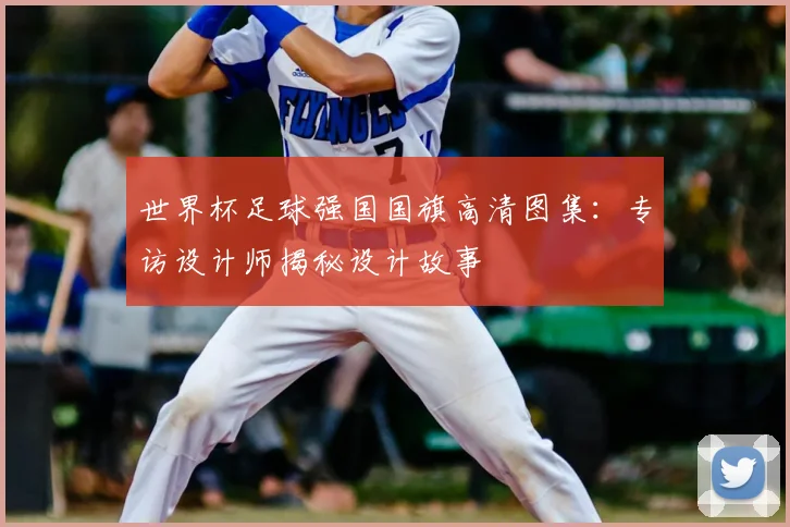 世界杯足球强国国旗高清图集：专访设计师揭秘设计故事