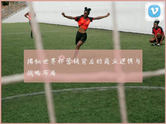 揭秘世界杯营销背后的商业逻辑与战略布局