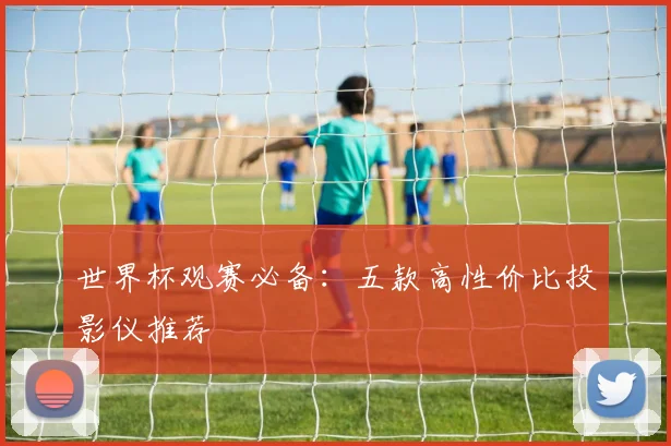 世界杯观赛必备:五款高性价比投影仪推荐