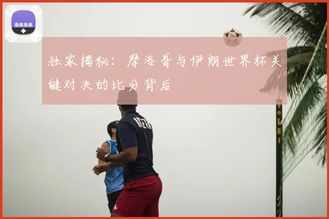 独家揭秘:摩洛哥与伊朗世界杯关键对决的比分背后