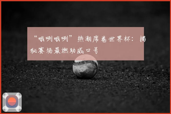 “哦咧哦咧”热潮席卷世界杯：揭秘赛场最燃助威口号
