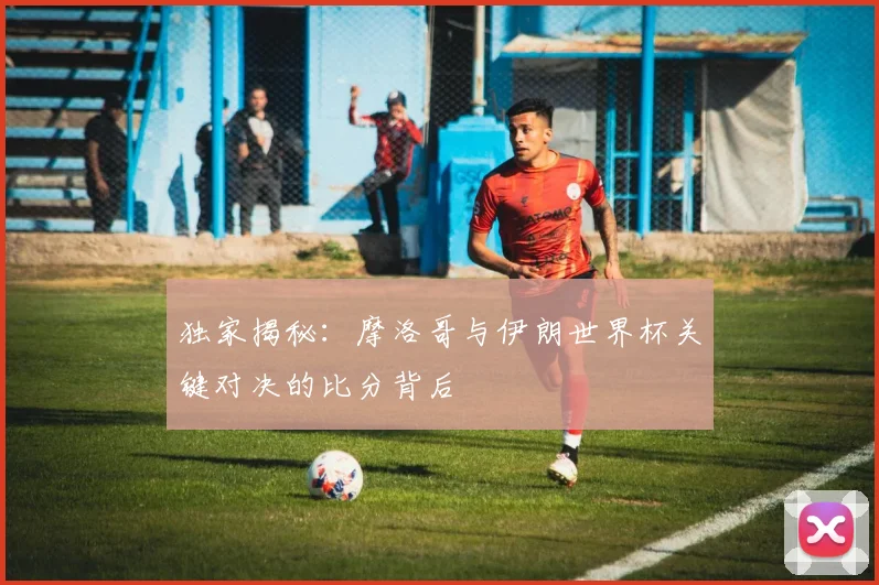 独家揭秘：摩洛哥与伊朗世界杯关键对决的比分背后