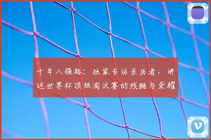 十年八强路：独家专访亲历者，讲述世界杯顶级淘汰赛的残酷与荣耀
