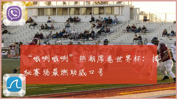 “哦咧哦咧”热潮席卷世界杯:揭秘赛场最燃助威口号