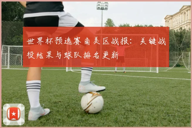世界杯预选赛南美区战报：关键战役结果与球队排名更新