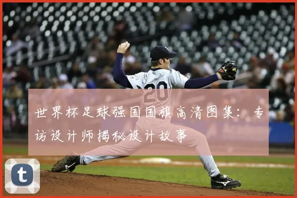 世界杯足球强国国旗高清图集:专访设计师揭秘设计故事
