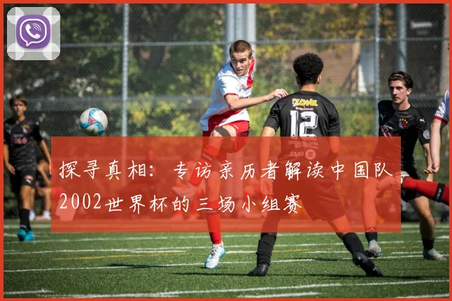 探寻真相：专访亲历者解读中国队2002世界杯的三场小组赛