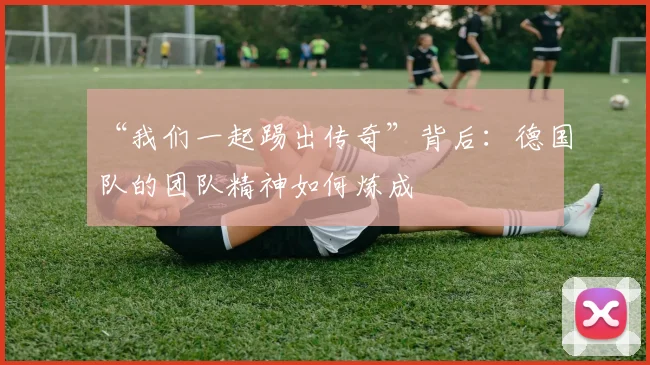 “我们一起踢出传奇”背后:德国队的团队精神如何炼成
